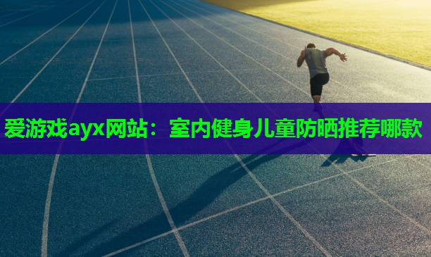 爱游戏ayx网站：室内健身儿童防晒推荐哪款